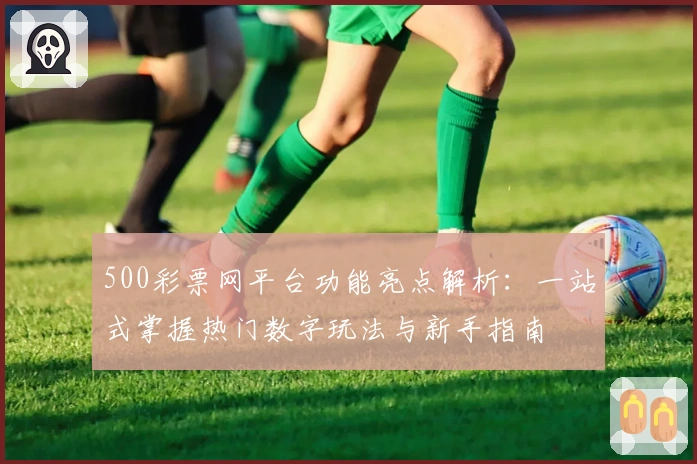 500彩票网平台功能亮点解析:一站式掌握热门数字玩法与新手指南