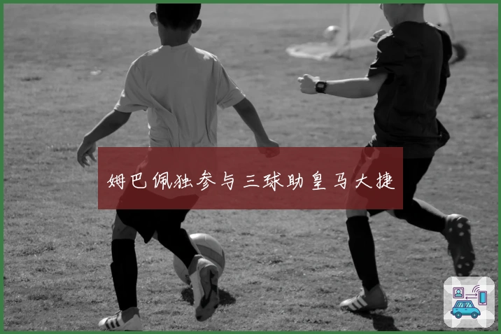 姆巴佩独参与三球助皇马大捷