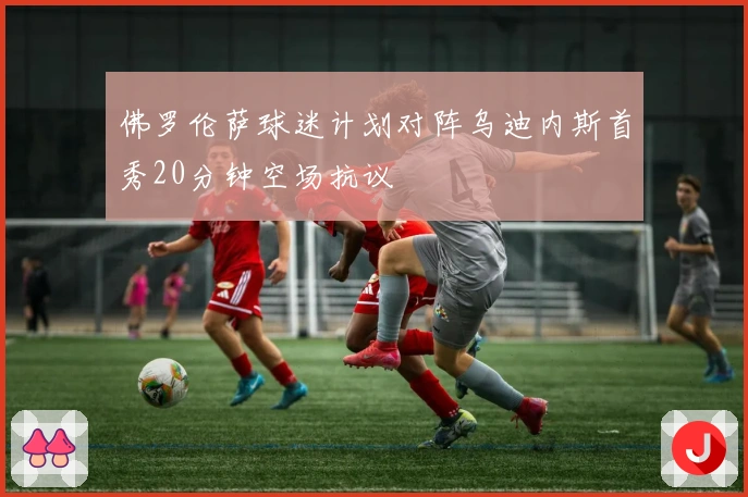 佛罗伦萨球迷计划对阵乌迪内斯首秀20分钟空场抗议