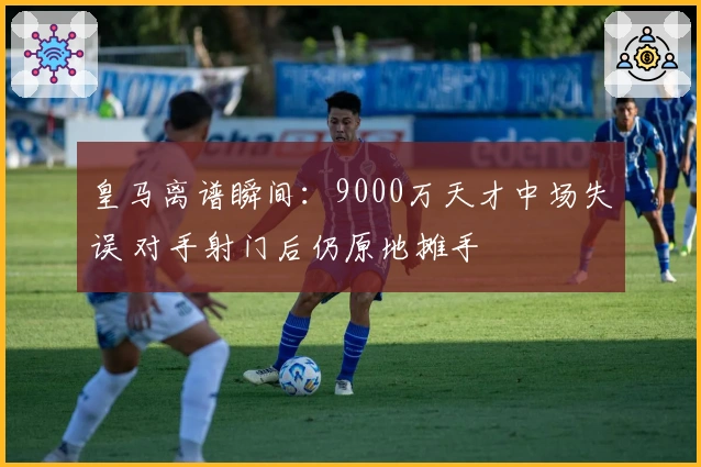 皇马离谱瞬间：9000万天才中场失误 对手射门后仍原地摊手