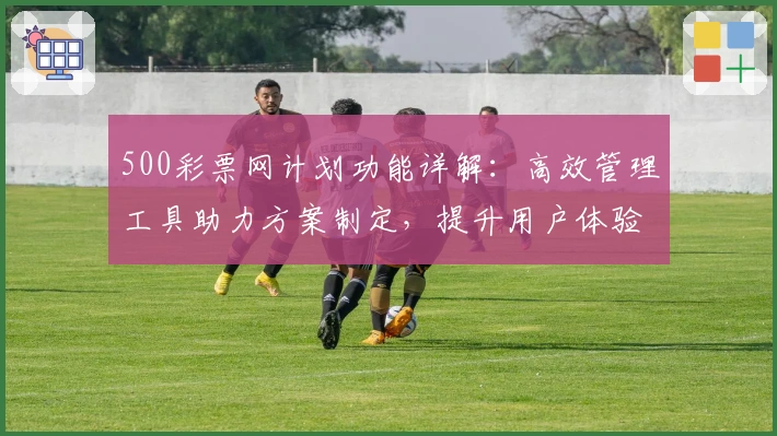 500彩票网计划功能详解:高效管理工具助力方案制定,提升用户体验