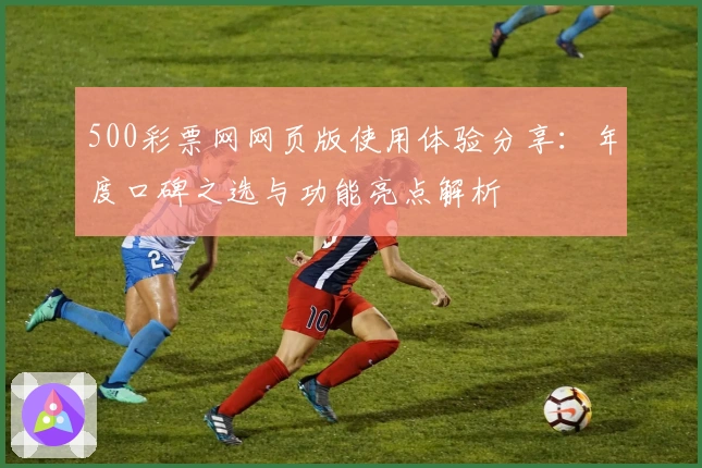 500彩票网网页版使用体验分享:年度口碑之选与功能亮点解析