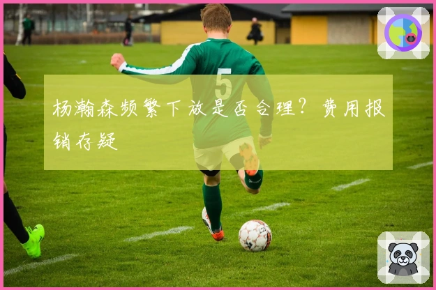 杨瀚森频繁下放是否合理？费用报销存疑