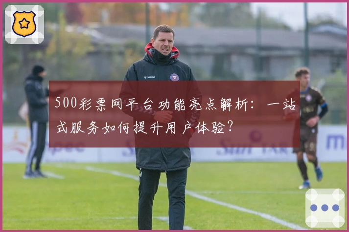 500彩票网平台功能亮点解析:一站式服务如何提升用户体验?