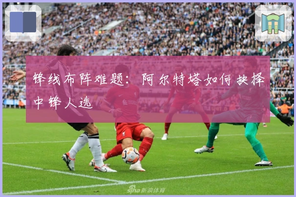 锋线布阵难题：阿尔特塔如何抉择中锋人选