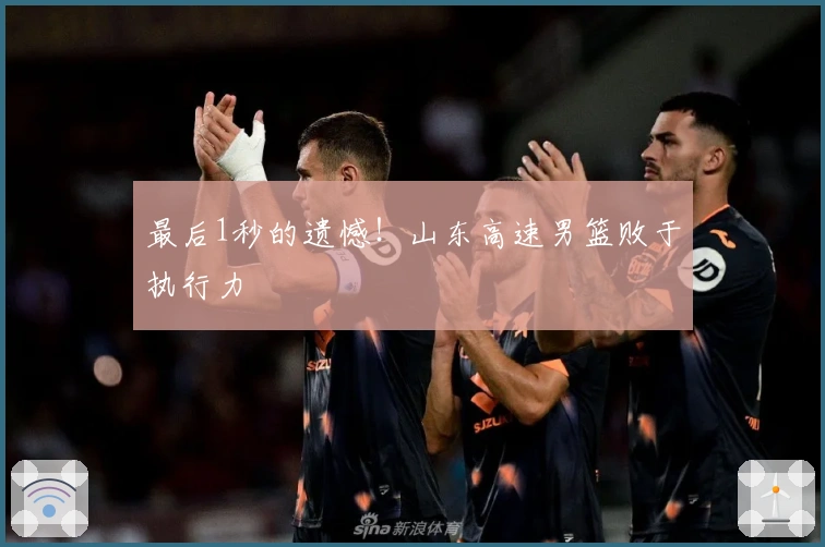 最后1秒的遗憾！山东高速男篮败于执行力