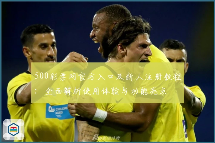 500彩票网官方入口及新人注册教程：全面解析使用体验与功能亮点
