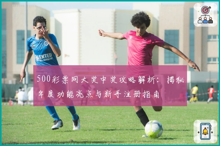 500彩票网大奖中奖攻略解析:揭秘年度功能亮点与新手注册指南