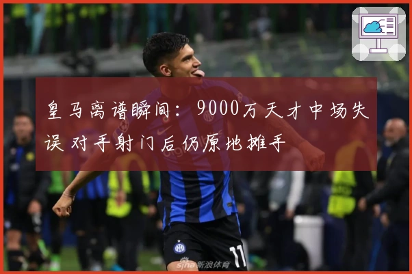 皇马离谱瞬间：9000万天才中场失误 对手射门后仍原地摊手