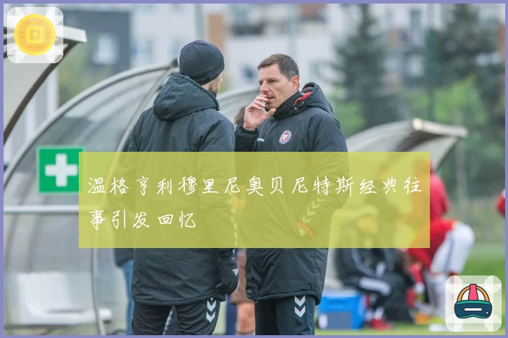 温格亨利穆里尼奥贝尼特斯经典往事引发回忆