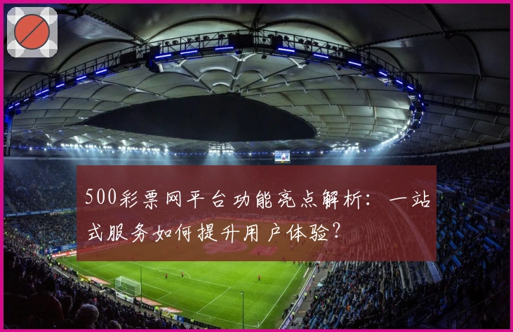 500彩票网平台功能亮点解析：一站式服务如何提升用户体验？
