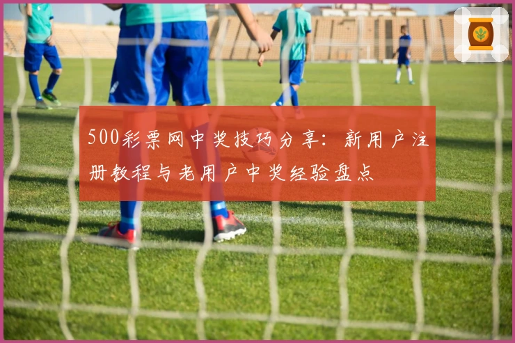 500彩票网中奖技巧分享：新用户注册教程与老用户中奖经验盘点
