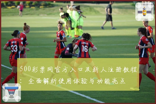 500彩票网官方入口及新人注册教程：全面解析使用体验与功能亮点